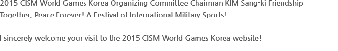 2015 CISM World Games Korea Organizing Committee Chairman KIM Sang-ki Friendship Together, Peace Forever! A Festival of International Military Sports! I sincerely welcome your visit to the 2015 CISM World Games Korea website!