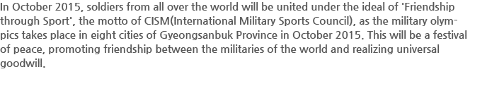 In October 2015, soldiers from all over the world will be united under the ideal of'Friendship through Sport', the motto of CISM(International Military Sports Council), as the military olympics takes place in eight cities of Gyeongsanbuk Province in October 2015. This will be a festival of peace, promoting friendship between the militaries of the world and realizing universal goodwill.
